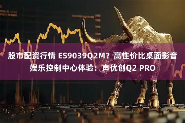 股市配资行情 ES9039Q2M？高性价比桌面影音娱乐控制中心体验：声优创Q2 PRO