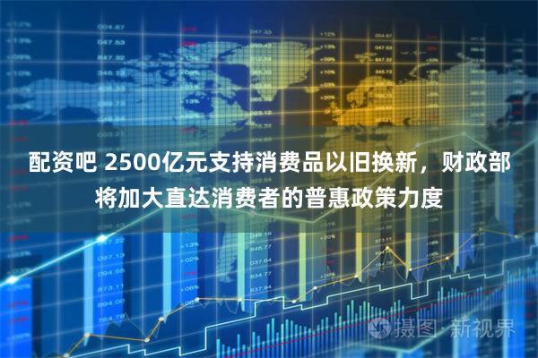 配资吧 2500亿元支持消费品以旧换新，财政部将加大直达消费者的普惠政策力度