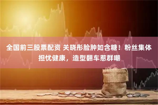全国前三股票配资 关晓彤脸肿如含糖！粉丝集体担忧健康，造型翻车惹群嘲