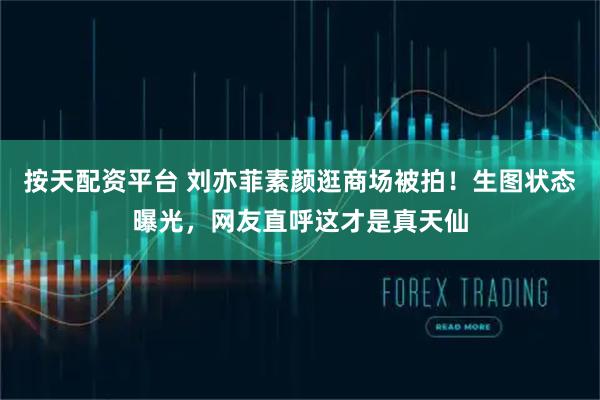 按天配资平台 刘亦菲素颜逛商场被拍！生图状态曝光，网友直呼这才是真天仙