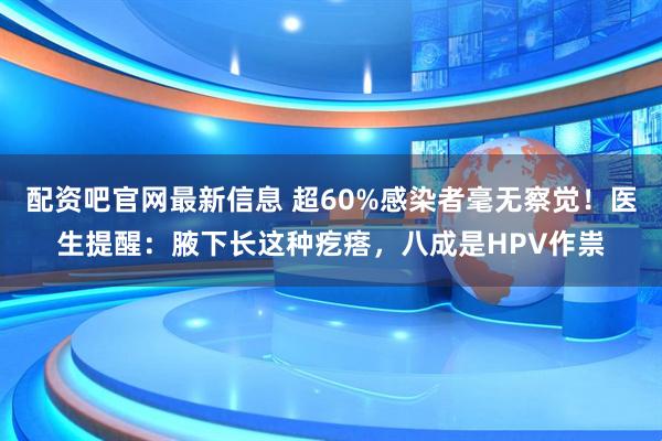配资吧官网最新信息 超60%感染者毫无察觉！医生提醒：腋下长这种疙瘩，八成是HPV作祟