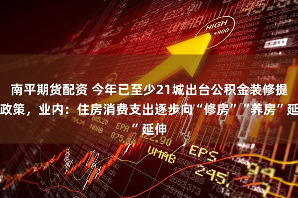 南平期货配资 今年已至少21城出台公积金装修提取政策，业内：住房消费支出逐步向“修房”“养房”延伸