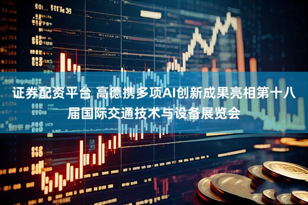 证券配资平台 高德携多项AI创新成果亮相第十八届国际交通技术与设备展览会