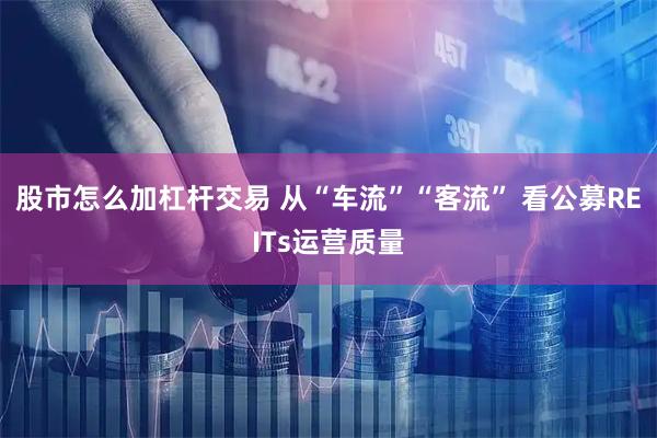 股市怎么加杠杆交易 从“车流”“客流” 看公募REITs运营质量